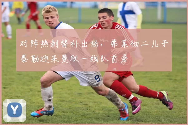 对阵热刺替补出场，弗莱彻二儿子泰勒迎来曼联一线队首秀