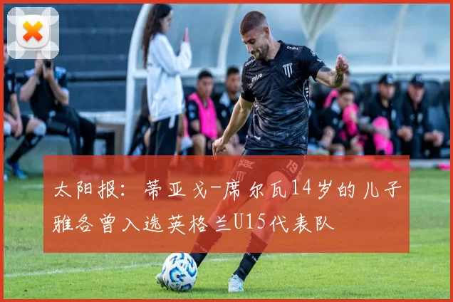 太阳报：蒂亚戈-席尔瓦14岁的儿子雅各曾入选英格兰U15代表队