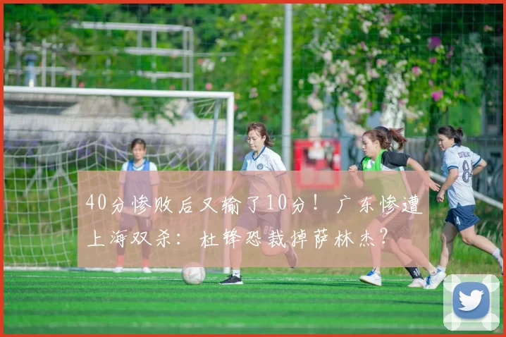 40分惨败后又输了10分！广东惨遭上海双杀：杜锋恐裁掉萨林杰？