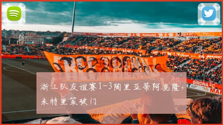 浙江队友谊赛1-3陶里亚蒂阿克隆，米特里策破门